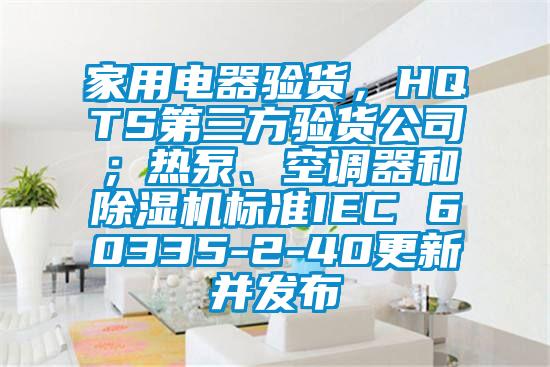 家用電器驗貨，HQTS第三方驗貨公司；熱泵、空調(diào)器和除濕機標準IEC 60335-2-40更新并發(fā)布